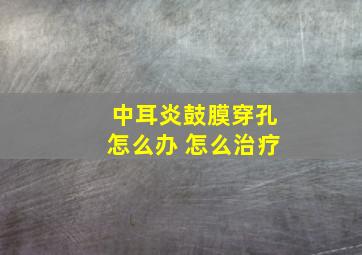 中耳炎鼓膜穿孔怎么办 怎么治疗